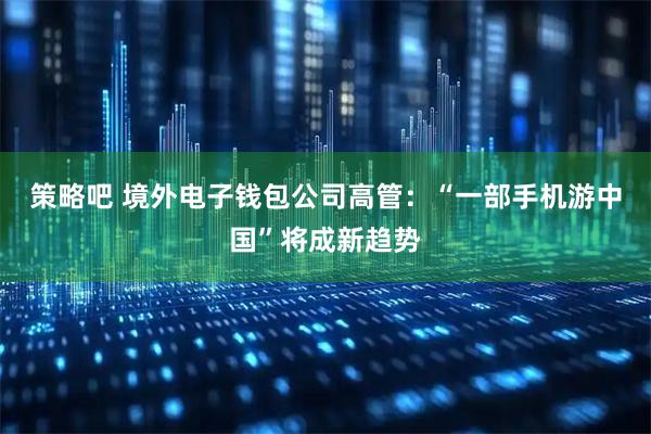 策略吧 境外电子钱包公司高管：“一部手机游中国”将成新趋势