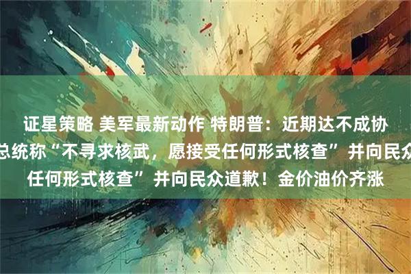证星策略 美军最新动作 特朗普：近期达不成协议就准备动武！伊朗总统称“不寻求核武，愿接受任何形式核查” 并向民众道歉！金价油价齐涨