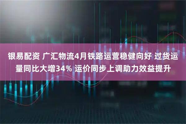 银易配资 广汇物流4月铁路运营稳健向好 过货运量同比大增34% 运价同步上调助力效益提升