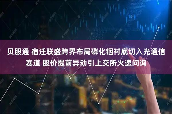 贝股通 宿迁联盛跨界布局磷化铟衬底切入光通信赛道 股价提前异动引上交所火速问询