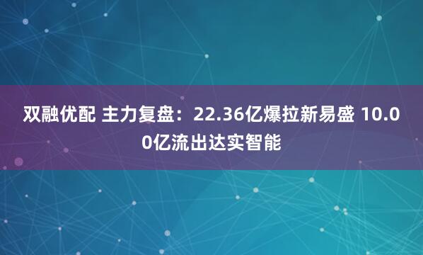 双融优配 主力复盘：22.36亿爆拉新易盛 10.00亿流出达实智能