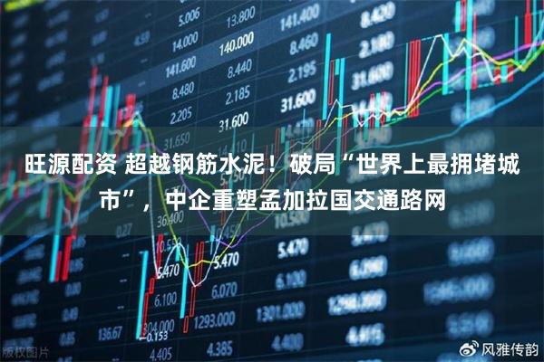 旺源配资 超越钢筋水泥！破局“世界上最拥堵城市”，中企重塑孟加拉国交通路网