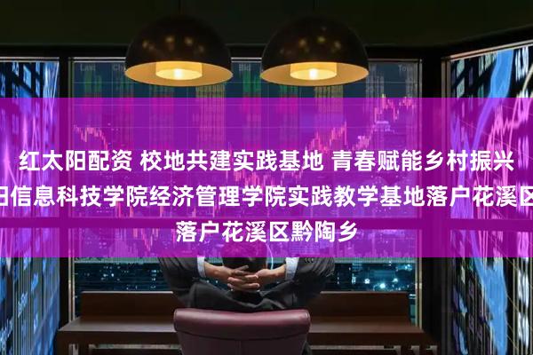 红太阳配资 校地共建实践基地 青春赋能乡村振兴 ——贵阳信息科技学院经济管理学院实践教学基地落户花溪区黔陶乡