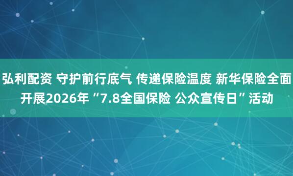弘利配资 守护前行底气 传递保险温度 新华保险全面开展2026年“7.8全国保险 公众宣传日”活动