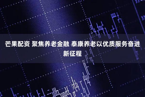 芒果配资 聚焦养老金融 泰康养老以优质服务奋进新征程