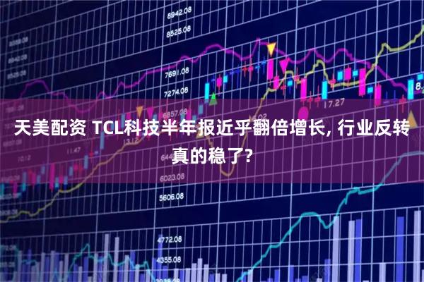 天美配资 TCL科技半年报近乎翻倍增长, 行业反转真的稳了?