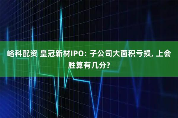 峪科配资 皇冠新材IPO: 子公司大面积亏损, 上会胜算有几分?