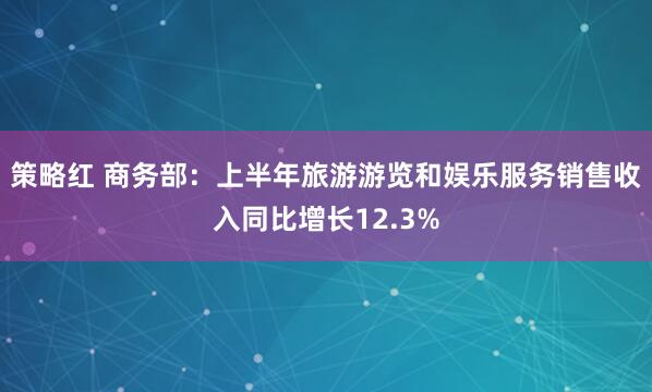 策略红 商务部：上半年旅游游览和娱乐服务销售收入同比增长12.3%
