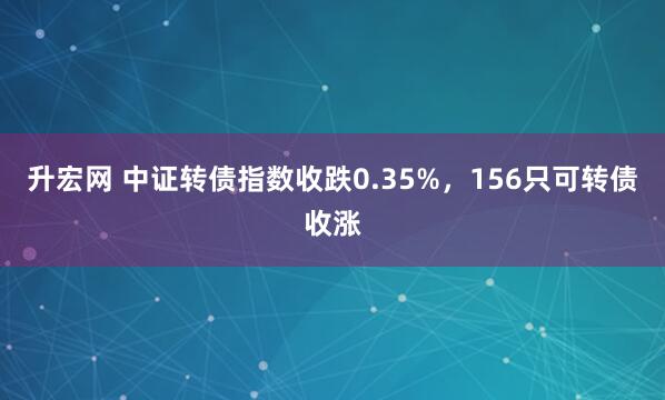 升宏网 中证转债指数收跌0.35%，156只可转债收涨