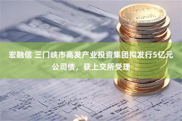 宏融信 三门峡市高发产业投资集团拟发行5亿元公司债，获上交所受理