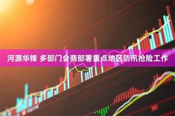 河源华锋 多部门会商部署重点地区防汛抢险工作